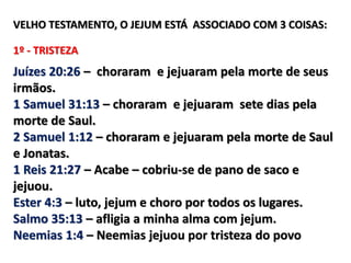 VELHO TESTAMENTO, O JEJUM ESTÁ ASSOCIADO COM 3 COISAS:
1º - TRISTEZA
Juízes 20:26 – choraram e jejuaram pela morte de seus
irmãos.
1 Samuel 31:13 – choraram e jejuaram sete dias pela
morte de Saul.
2 Samuel 1:12 – choraram e jejuaram pela morte de Saul
e Jonatas.
1 Reis 21:27 – Acabe – cobriu-se de pano de saco e
jejuou.
Ester 4:3 – luto, jejum e choro por todos os lugares.
Salmo 35:13 – afligia a minha alma com jejum.
Neemias 1:4 – Neemias jejuou por tristeza do povo
 