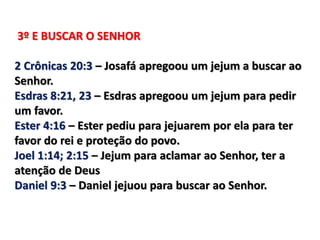 3º E BUSCAR O SENHOR
2 Crônicas 20:3 – Josafá apregoou um jejum a buscar ao
Senhor.
Esdras 8:21, 23 – Esdras apregoou um jejum para pedir
um favor.
Ester 4:16 – Ester pediu para jejuarem por ela para ter
favor do rei e proteção do povo.
Joel 1:14; 2:15 – Jejum para aclamar ao Senhor, ter a
atenção de Deus
Daniel 9:3 – Daniel jejuou para buscar ao Senhor.
 