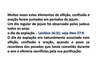 Muitas vezes estes elementos de aflição, confissão e
oração foram juntados em períodos de jejum.
Um dia regular de jejum foi observado pelos judeus
todos os anos:
o dia da expiação - Levítico 16:31; veja Atos 27:9.
O dia da expiação era naturalmente associado com
aflição, confissão e oração, quando o povo se
recordava dos pecados que havia cometido durante
o ano e oferecia sacrifícios pela sua purificação.
 