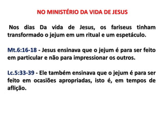 NO MINISTÉRIO DA VIDA DE JESUS
Nos dias Da vida de Jesus, os fariseus tinham
transformado o jejum em um ritual e um espetáculo.
Mt.6:16-18 - Jesus ensinava que o jejum é para ser feito
em particular e não para impressionar os outros.
Lc.5:33-39 - Ele também ensinava que o jejum é para ser
feito em ocasiões apropriadas, isto é, em tempos de
aflição.
 