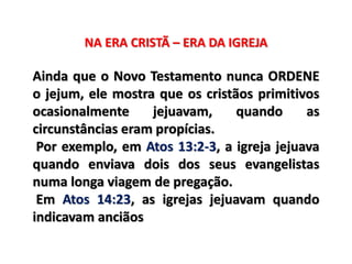 NA ERA CRISTÃ – ERA DA IGREJA
Ainda que o Novo Testamento nunca ORDENE
o jejum, ele mostra que os cristãos primitivos
ocasionalmente jejuavam, quando as
circunstâncias eram propícias.
Por exemplo, em Atos 13:2-3, a igreja jejuava
quando enviava dois dos seus evangelistas
numa longa viagem de pregação.
Em Atos 14:23, as igrejas jejuavam quando
indicavam anciãos
 