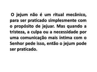 O jejum não é um ritual mecânico,
para ser praticado simplesmente com
o propósito de jejuar. Mas quando a
tristeza, a culpa ou a necessidade por
uma comunicação mais íntima com o
Senhor pede isso, então o jejum pode
ser praticado.
 