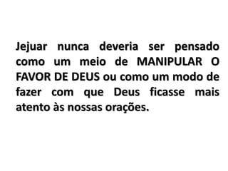 Jejuar nunca deveria ser pensado
como um meio de MANIPULAR O
FAVOR DE DEUS ou como um modo de
fazer com que Deus ficasse mais
atento às nossas orações.
 