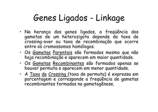 Genes Ligados - Linkage
• Na herança dos genes ligados, a freqüência dos
  gametas de um heterozigoto depende da taxa de
  crossing-over ou taxa de recombinação que ocorre
  entre os cromossomos homólogos.
• Os Gametas Parentais são formados mesmo que não
  haja recombinação e aparecem em maior quantidade.
• Os Gametas Recombinantes são formados apenas se
  houver permuta e aparecem em menor quantidade.
• A Taxa de Crossing (taxa de permuta) é expressa em
  porcentagem e corresponde a freqüência de gametas
  recombinantes formados na gametogênese.
 