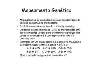 Mapeamento Genético
• Mapa genético ou cromossômico é a representação da
  posição dos genes no cromossomo.
• Está diretamente relacionada a taxa de crossing.
• Unidades de Recombinação (U.R.) ou Morganídeos (M)
  são as unidades usadas para determinar a posição dos
  genes no cromossomo e correspondem a taxa de
  crossing over.
• Exemplo: Em um cromossomo há a seguinte frequência
  de recombinação entre os genes A,B,C e D:
        A-B     45% A-C      20% C-B      25%
        B-D    5%     C-D    20% A-D      40%
  Qual a posição dos genes no cromossomo?
 
