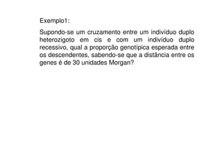 Exemplo1:
Supondo-se um cruzamento entre um indivíduo duplo
heterozigoto em cis e com um indivíduo duplo
recessivo, qual a proporção genotípica esperada entre
os descendentes, sabendo-se que a distância entre os
genes é de 30 unidades Morgan?
 