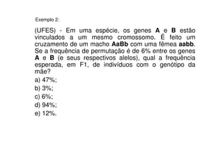 Exemplo 2:

(UFES) - Em uma espécie, os genes A e B estão
vinculados a um mesmo cromossomo. É feito um
cruzamento de um macho AaBb com uma fêmea aabb.
Se a frequência de permutação é de 6% entre os genes
A e B (e seus respectivos alelos), qual a frequência
esperada, em F1, de indivíduos com o genótipo da
mãe?
a) 47%;
b) 3%;
c) 6%;
d) 94%;
e) 12%.
 