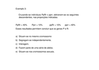 Exemplo 3:

  Cruzando-se indivíduos PpRr x pprr, obtiveram-se os seguintes
  descendentes, nas proporções indicadas:


PpRr = 40%      Pprr = 10%        ppRr = 10%      pprr = 40%
Esses resultados permitem concluir que os genes P e R:


a) Situam-se no mesmo cromossomo
b) Segregam-se independentemente.
c) Interagem.
d) Fazem parte de uma série de alelos.
e) Situam-se nos cromossomos sexuais.
 