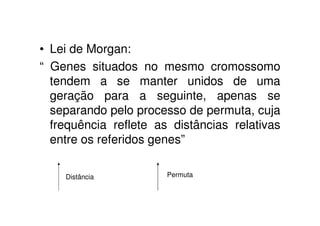 • Lei de Morgan:
“ Genes situados no mesmo cromossomo
  tendem a se manter unidos de uma
  geração para a seguinte, apenas se
  separando pelo processo de permuta, cuja
  frequência reflete as distâncias relativas
  entre os referidos genes”

    Distância          Permuta
 