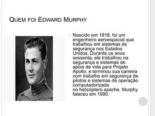 QUEM FOI EDWARD MURPHY
 Nascido em 1918, foi um
engenheiro aeroespacial que
trabalhou em sistemas de
segurança nos Estados
Unidos. Durante os anos
sessenta, ele trabalhou na
segurança e sistemas de
apoio de vida para Projeto
Apollo, e terminou sua carreira
com trabalho em segurança de
pilotos e sistemas de operação
computadorizada
no helicóptero apache. Murphy
faleceu em 1990.
 