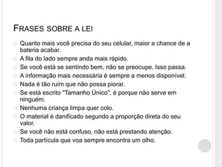 FRASES SOBRE A LEI
 Quanto mais você precisa do seu celular, maior a chance de a
bateria acabar.
 A fila do lado sempre anda mais rápido.
 Se você está se sentindo bem, não se preocupe. Isso passa.
 A informação mais necessária é sempre a menos disponível.
 Nada é tão ruim que não possa piorar.
 Se está escrito "Tamanho Único", é porque não serve em
ninguém.
 Nenhuma criança limpa quer colo.
 O material é danificado segundo a proporção direta do seu
valor.
 Se você não está confuso, não está prestando atenção.
 Toda partícula que voa sempre encontra um olho.
 