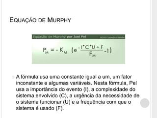 EQUAÇÃO DE MURPHY
 A fórmula usa uma constante igual a um, um fator
inconstante e algumas variáveis. Nesta fórmula, Pel
usa a importância do evento (I), a complexidade do
sistema envolvido (C), a urgência da necessidade de
o sistema funcionar (U) e a frequência com que o
sistema é usado (F).
 