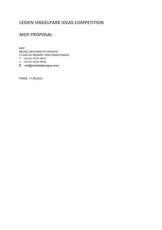 LEIDEN SINGELPARK IDEAS COMPETITION
MDP PROPOSAL
MDP
MICHEL DESVIGNE PAYSAGISTE
23 RUE DU RENARD 75004 PARIS FRANCE
T : +33 (0)1 44 61 98 61
F : +33 (0)1 44 61 98 60
E : md@micheldesvigne.com
PARIS, 11.06.2012
 