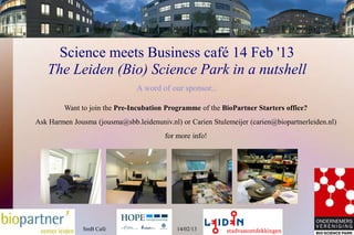 Science meets Business café 14 Feb '13
   The Leiden (Bio) Science Park in a nutshell
                               A word of our sponsor...

         Want to join the Pre-Incubation Programme of the BioPartner Starters office?
Ask Harmen Jousma (jousma@sbb.leidenuniv.nl) or Carien Stulemeijer (carien@biopartnerleiden.nl)
                                        for more info!




               SmB Cafè                     14/02/13
 