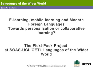Centre for Excellence Languages   of the Wider World E-learning, mobile learning and Modern Foreign Languages Towards personalisation or collaborative learning? The Flexi-Pack Project  at SOAS-UCL CETL Languages of the Wider World Nathalie TICHELER  PGCE MA MRES MCIL FHEA 