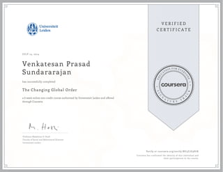 JULY 14, 2014 
Venkatesan Prasad 
Sundararajan 
has successfully completed 
The Changing Global Order 
a 6 week online non-credit course authorized by Universiteit Leiden and offered 
through Coursera 
Professor Madeleine O. Hosli 
Faculty of Social and Behavioural Sciences 
Universiteit Leiden 
Verify at coursera.org/verify/BU3Z7D38UK 
Coursera has confirmed the identity of this individual and 
their participation in the course. 
