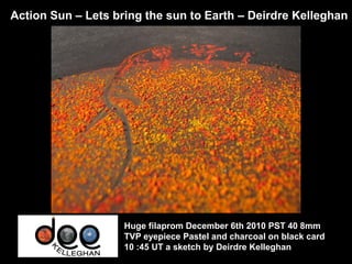 Action Sun – Lets bring the sun to Earth – Deirdre Kelleghan




                    Huge filaprom December 6th 2010 PST 40 8mm
                    TVP eyepiece Pastel and charcoal on black card
                    10 :45 UT a sketch by Deirdre Kelleghan
 