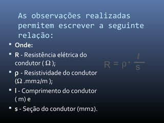 As observações realizadas
   permitem escrever a seguinte
   relação:
 Onde:
 R - Resistência elétrica do         l
  condutor ( Ω );                 R=ρ s
 ρ - Resistividade do condutor
  (Ω .mm2/m );
 l - Comprimento do condutor
  ( m) e
 s - Seção do condutor (mm2).
 