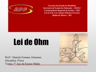 Lei de Ohm
Governo do Estado de Rondônia
Secretaria de Estado da Educação – SEDUC
Coordenadoria Regional de Ensino - CRE
E.E.E.F.M. Cel. Aluízio Pinheiro Ferreira
Rolim de Moura – RO
Profª.: Daniela Fontana Almenara
Disciplina: Física
Turma: 3º Ano do Ensino Médio
 