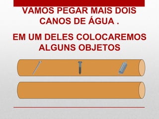VAMOS PEGAR MAIS DOIS
CANOS DE ÁGUA .
EM UM DELES COLOCAREMOS
ALGUNS OBJETOS
 