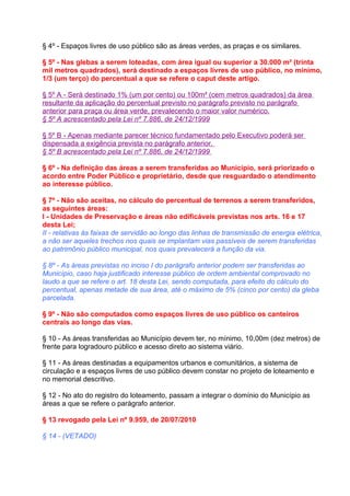 § 4º - Espaços livres de uso público são as áreas verdes, as praças e os similares.

§ 5º - Nas glebas a serem loteadas, com área igual ou superior a 30.000 m² (trinta
mil metros quadrados), será destinado a espaços livres de uso público, no mínimo,
1/3 (um terço) do percentual a que se refere o caput deste artigo.

§ 5º A - Será destinado 1% (um por cento) ou 100m² (cem metros quadrados) da área
resultante da aplicação do percentual previsto no parágrafo previsto no parágrafo
anterior para praça ou área verde, prevalecendo o maior valor numérico.
§ 5º A acrescentado pela Lei nº 7.886, de 24/12/1999

§ 5º B - Apenas mediante parecer técnico fundamentado pelo Executivo poderá ser
dispensada a exigência prevista no parágrafo anterior.
§ 5º B acrescentado pela Lei nº 7.886, de 24/12/1999

§ 6º - Na definição das áreas a serem transferidas ao Município, será priorizado o
acordo entre Poder Público e proprietário, desde que resguardado o atendimento
ao interesse público.

§ 7º - Não são aceitas, no cálculo do percentual de terrenos a serem transferidos,
as seguintes áreas:
I - Unidades de Preservação e áreas não edificáveis previstas nos arts. 16 e 17
desta Lei;
II - relativas às faixas de servidão ao longo das linhas de transmissão de energia elétrica,
a não ser aqueles trechos nos quais se implantam vias passíveis de serem transferidas
ao patrimônio público municipal, nos quais prevalecerá a função da via.

§ 8º - As áreas previstas no inciso I do parágrafo anterior podem ser transferidas ao
Município, caso haja justificado interesse público de ordem ambiental comprovado no
laudo a que se refere o art. 18 desta Lei, sendo computada, para efeito do cálculo do
percentual, apenas metade de sua área, até o máximo de 5% (cinco por cento) da gleba
parcelada.

§ 9º - Não são computados como espaços livres de uso público os canteiros
centrais ao longo das vias.

§ 10 - As áreas transferidas ao Município devem ter, no mínimo, 10,00m (dez metros) de
frente para logradouro público e acesso direto ao sistema viário.

§ 11 - As áreas destinadas a equipamentos urbanos e comunitários, a sistema de
circulação e a espaços livres de uso público devem constar no projeto de loteamento e
no memorial descritivo.

§ 12 - No ato do registro do loteamento, passam a integrar o domínio do Município as
áreas a que se refere o parágrafo anterior.

§ 13 revogado pela Lei nº 9.959, de 20/07/2010

§ 14 - (VETADO)
 