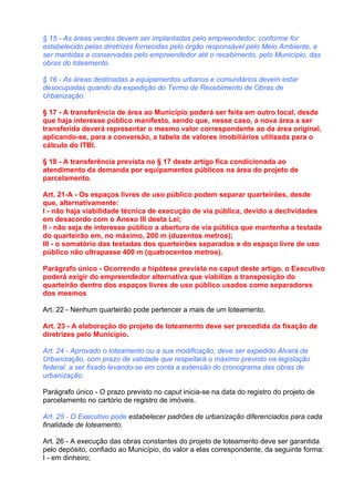 § 15 - As áreas verdes devem ser implantadas pelo empreendedor, conforme for
estabelecido pelas diretrizes fornecidas pelo órgão responsável pelo Meio Ambiente, e
ser mantidas e conservadas pelo empreendedor até o recebimento, pelo Município, das
obras do loteamento.

§ 16 - As áreas destinadas a equipamentos urbanos e comunitários devem estar
desocupadas quando da expedição do Termo de Recebimento de Obras de
Urbanização.

§ 17 - A transferência de área ao Município poderá ser feita em outro local, desde
que haja interesse público manifesto, sendo que, nesse caso, a nova área a ser
transferida deverá representar o mesmo valor correspondente ao da área original,
aplicando-se, para a conversão, a tabela de valores imobiliários utilizada para o
cálculo do ITBI.

§ 18 - A transferência prevista no § 17 deste artigo fica condicionada ao
atendimento da demanda por equipamentos públicos na área do projeto de
parcelamento.

Art. 21-A - Os espaços livres de uso público podem separar quarteirões, desde
que, alternativamente:
I - não haja viabilidade técnica de execução de via pública, devido a declividades
em desacordo com o Anexo III desta Lei;
II - não seja de interesse público a abertura de via pública que mantenha a testada
do quarteirão em, no máximo, 200 m (duzentos metros);
III - o somatório das testadas dos quarteirões separados e do espaço livre de uso
público não ultrapasse 400 m (quatrocentos metros).

Parágrafo único - Ocorrendo a hipótese prevista no caput deste artigo, o Executivo
poderá exigir do empreendedor alternativa que viabilize a transposição do
quarteirão dentro dos espaços livres de uso público usados como separadores
dos mesmos

Art. 22 - Nenhum quarteirão pode pertencer a mais de um loteamento.

Art. 23 - A elaboração do projeto de loteamento deve ser precedida da fixação de
diretrizes pelo Município.

Art. 24 - Aprovado o loteamento ou a sua modificação, deve ser expedido Alvará de
Urbanização, com prazo de validade que respeitará o máximo previsto na legislação
federal, a ser fixado levando-se em conta a extensão do cronograma das obras de
urbanização.

Parágrafo único - O prazo previsto no caput inicia-se na data do registro do projeto de
parcelamento no cartório de registro de imóveis.

Art. 25 - O Executivo pode estabelecer padrões de urbanização diferenciados para cada
finalidade de loteamento.

Art. 26 - A execução das obras constantes do projeto de loteamento deve ser garantida
pelo depósito, confiado ao Município, do valor a elas correspondente, da seguinte forma:
I - em dinheiro;
 