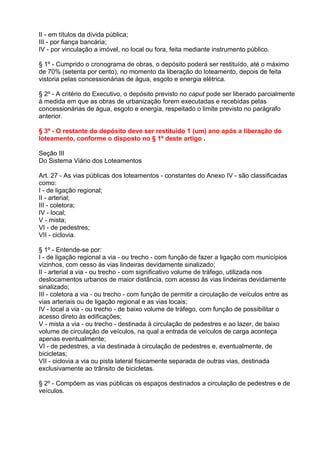 II - em títulos da dívida pública;
III - por fiança bancária;
IV - por vinculação a imóvel, no local ou fora, feita mediante instrumento público.

§ 1º - Cumprido o cronograma de obras, o depósito poderá ser restituído, até o máximo
de 70% (setenta por cento), no momento da liberação do loteamento, depois de feita
vistoria pelas concessionárias de água, esgoto e energia elétrica.

§ 2º - A critério do Executivo, o depósito previsto no caput pode ser liberado parcialmente
à medida em que as obras de urbanização forem executadas e recebidas pelas
concessionárias de água, esgoto e energia, respeitado o limite previsto no parágrafo
anterior.

§ 3º - O restante do depósito deve ser restituído 1 (um) ano após a liberação do
loteamento, conforme o disposto no § 1º deste artigo .

Seção III
Do Sistema Viário dos Loteamentos

Art. 27 - As vias públicas dos loteamentos - constantes do Anexo IV - são classificadas
como:
I - de ligação regional;
II - arterial;
III - coletora;
IV - local;
V - mista;
VI - de pedestres;
VII - ciclovia.

§ 1º - Entende-se por:
I - de ligação regional a via - ou trecho - com função de fazer a ligação com municípios
vizinhos, com cesso às vias lindeiras devidamente sinalizado;
II - arterial a via - ou trecho - com significativo volume de tráfego, utilizada nos
deslocamentos urbanos de maior distância, com acesso às vias lindeiras devidamente
sinalizado;
III - coletora a via - ou trecho - com função de permitir a circulação de veículos entre as
vias arteriais ou de ligação regional e as vias locais;
IV - local a via - ou trecho - de baixo volume de tráfego, com função de possibilitar o
acesso direto às edificações;
V - mista a via - ou trecho - destinada à circulação de pedestres e ao lazer, de baixo
volume de circulação de veículos, na qual a entrada de veículos de carga aconteça
apenas eventualmente;
VI - de pedestres, a via destinada à circulação de pedestres e, eventualmente, de
bicicletas;
VII - ciclovia a via ou pista lateral fisicamente separada de outras vias, destinada
exclusivamente ao trânsito de bicicletas.

§ 2º - Compõem as vias públicas os espaços destinados a circulação de pedestres e de
veículos.
 