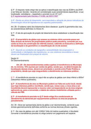 § 3º - O disposto neste artigo não se aplica à classificação das vias da ZCBH e da ZHIP,
a ser feita por decreto - levando em consideração suas características específicas e sua
localização estratégica -, respeitado o previsto no art. 67, § 2º.
§ 3º regulamentado pelo Decreto nº 9.089, de 29/01/1997

§ 4º - Dentre as obras do loteamento, será executada a afixação de placas indicativas da
denominação oficial de logradouros em suportes padronizados.

Art. 28 - O sistema viário dos loteamentos deve obedecer, quanto à geometria das vias,
às características definidas no Anexo III.

§ 1º - O ato de aprovação do projeto de loteamento deve estabelecer a classificação das
vias.

§ 2º - O proprietário de gleba cujo acesso ao sistema viário somente possa ser
feito através de terreno de propriedade pública pode parcelá-la, correndo por sua
conta os ônus da construção do referido acesso, cabendo ao Executivo a definição
da localização e da geometria e a classificação da via de acesso

§ 3º - Quando as condições de topografia e acessibilidade não propiciarem a
continuidade e interligação dos logradouros, as vias coletoras secundárias e locais
devem ser finalizadas com praças de retorno.

Seção IV
Do Desmembramento

       Art. 29 - Os desmembramentos estão sujeitos à transferência ao Município
de, no mínimo, 15% (quinze por cento) da gleba, sendo que, na determinação da
localização dessas áreas, deverá ser priorizado o acordo entre Poder Público e
proprietário, desde que seja resguardado o atendimento ao interesse público.


§ 1º - A transferência prevista no caput não se aplica às glebas com área inferior a 800m²
(oitocentos metros quadrados).

§ 2º - A transferência de área ao Município poderá ser feita em outro local, desde
que haja interesse público manifesto, sendo que, nesse caso, a nova área a ser
transferida deverá representar o mesmo valor correspondente ao da área original,
aplicando-se, para a conversão, a tabela de valores imobiliários utilizada para o
cálculo do ITBI.

§ 3º - A transferência prevista no § 2º deste artigo fica condicionada ao
atendimento da demanda por equipamentos públicos na área do projeto de
parcelamento.

Art. 30 - Deve ser apresentada planta da gleba a ser desmembrada, contendo suas
divisas geometricamente definidas conforme as normas técnicas oficiais vigentes.

§ 1º - No caso de glebas com até 3.000m² (três mil metros quadrados), é facultado
converter a transferência prevista no artigo anterior em pagamento em espécie.
 