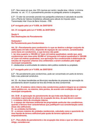 § 2º - Nos casos em que, dos 15% (quinze por cento), resulte área inferior à mínima
prevista no art. 17, II, o procedimento previsto no parágrafo anterior é obrigatório.

§ 3º - O valor da conversão prevista nos parágrafos anteriores é calculado de acordo
com a Planta de Valores Imobiliários utilizada para cálculo do Imposto sobre
Transmissão Inter Vivos de Bens Imóveis - ITBI.

§ 4º revogado pela Lei nº 9.959, de 20/07/2010

Art. 31 revogado pela Lei nº 9.959, de 20/07/2010

Seção V
Das Destinações do Parcelamento

Subseção I
Do Parcelamento para Condomínios

Art. 32 - Parcelamento para condomínio é o que se destina a abrigar conjunto de
edificações em lote único, dispondo de espaços de uso comum, caracterizados
como bens em condomínio, e cujo terreno não pode:
I - ter área superior a 100.000 m² (cem mil metros quadrados), sendo que, para
condomínios com área entre 50.000 m² (cinquenta mil metros quadrados) e 100.000
m² (cem mil metros quadrados), sua aprovação fica condicionada à elaboração de
estudos de impactos urbanos e/ou ambientais a serem avaliados pelo órgão
municipal competente;
II - obstaculizar a continuidade do sistema viário público existente ou projetado.

§ 1º revogado pela Lei nº 9.959, de 20/07/2010

§ 2º - No parcelamento para condomínios, pode ser concentrado em parte do terreno
todo o seu potencial construtivo.

Art. 33 - As áreas transferidas ao Município resultantes do processo de aprovação do
parcelamento devem localizar-se fora dos limites da área condominial.

Art. 33-A - O sistema viário interno dos condomínios poderá integrar-se ao sistema
viário público em, no máximo, dois pontos, de acordo com avaliação do órgão
municipal competente.

Art. 33-B - A aprovação do parcelamento de que trata esta Seção deve ser
vinculada à aprovação do plano de ocupação da área, do qual devem constar:
I - o sistema viário de circulação interna;
II - o espaço de interesse ambiental de propriedade particular dos condôminos,
quando o terreno tiver características que justifiquem sua caracterização como
áreas não edificáveis;
III - as unidades territoriais;
IV - o número máximo de unidades residenciais, calculado como o quociente da
área líquida de terreno edificável pela quota de terreno aplicável ao
empreendimento.

§ 1º - Para efeito do parcelamento e da ocupação das áreas a que se refere este
artigo, considera-se:
 