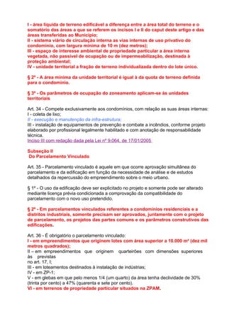 I - área líquida de terreno edificável a diferença entre a área total do terreno e o
somatório das áreas a que se referem os incisos I e II do caput deste artigo e das
áreas transferidas ao Município;
II - sistema viário de circulação interna as vias internas de uso privativo do
condomínio, com largura mínima de 10 m (dez metros);
III - espaço de interesse ambiental de propriedade particular a área interna
vegetada, não passível de ocupação ou de impermeabilização, destinada à
proteção ambiental;
IV - unidade territorial a fração de terreno individualizada dentro do lote único.

§ 2º - A área mínima da unidade territorial é igual à da quota de terreno definida
para o condomínio.

§ 3º - Os parâmetros de ocupação do zoneamento aplicam-se às unidades
territoriais

Art. 34 - Compete exclusivamente aos condomínios, com relação as suas áreas internas:
I - coleta de lixo;
II - execução e manutenção da infra-estrutura;
III - instalação de equipamentos de prevenção e combate a incêndios, conforme projeto
elaborado por profissional legalmente habilitado e com anotação de responsabilidade
técnica.
Inciso III com redação dada pela Lei nº 9.064, de 17/01/2005

Subseção II
Do Parcelamento Vinculado

Art. 35 - Parcelamento vinculado é aquele em que ocorre aprovação simultânea do
parcelamento e da edificação em função da necessidade de análise e de estudos
detalhados da repercussão do empreendimento sobre o meio urbano.

§ 1º - O uso da edificação deve ser explicitado no projeto e somente pode ser alterado
mediante licença prévia condicionada a comprovação da compatibilidade do
parcelamento com o novo uso pretendido.

§ 2º - Em parcelamentos vinculados referentes a condomínios residenciais e a
distritos industriais, somente precisam ser aprovados, juntamente com o projeto
de parcelamento, os projetos das partes comuns e os parâmetros construtivos das
edificações.

Art. 36 - É obrigatório o parcelamento vinculado:
I - em empreendimentos que originem lotes com área superior a 10.000 m² (dez mil
metros quadrados);
II – em empreendimentos que originem quarteirões com dimensões superiores
às previstas
no art. 17, I;
III - em loteamentos destinados à instalação de indústrias;
IV - em ZP-1;
V - em glebas em que pelo menos 1/4 (um quarto) da área tenha declividade de 30%
(trinta por cento) a 47% (quarenta e sete por cento).
VI - em terrenos de propriedade particular situados na ZPAM.
 