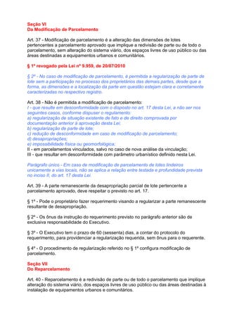 Seção VI
Da Modificação de Parcelamento

Art. 37 - Modificação de parcelamento é a alteração das dimensões de lotes
pertencentes a parcelamento aprovado que implique a redivisão de parte ou de todo o
parcelamento, sem alteração do sistema viário, dos espaços livres de uso público ou das
áreas destinadas a equipamentos urbanos e comunitários.

§ 1º revogado pela Lei nº 9.959, de 20/07/2010

§ 2º - No caso de modificação de parcelamento, é permitida a regularização de parte de
lote sem a participação no processo dos proprietários das demais partes, desde que a
forma, as dimensões e a localização da parte em questão estejam clara e corretamente
caracterizadas no respectivo registro.

Art. 38 - Não é permitida a modificação de parcelamento:
I - que resulte em desconformidade com o disposto no art. 17 desta Lei, a não ser nos
seguintes casos, conforme dispuser o regulamento:
a) regularização de situação existente de fato e de direito comprovada por
documentação anterior á aprovação desta Lei;
b) regularização de parte de lote;
c) redução de desconformidade em caso de modificação de parcelamento;
d) desapropriações;
e) impossibilidade física ou geomorfológica;
II - em parcelamentos vinculados, salvo no caso de nova análise da vinculação;
III - que resultar em desconformidade com parâmetro urbanístico definido nesta Lei.

Parágrafo único - Em caso de modificação de parcelamento de lotes lindeiros
unicamente a vias locais, não se aplica a relação entre testada e profundidade prevista
no inciso II, do art. 17 desta Lei.

Art. 39 - A parte remanescente da desapropriação parcial de lote pertencente a
parcelamento aprovado, deve respeitar o previsto no art. 17.

§ 1º - Pode o proprietário fazer requerimento visando a regularizar a parte remanescente
resultante de desapropriação.

§ 2º - Os ônus da instrução do requerimento previsto no parágrafo anterior são de
exclusiva responsabilidade do Executivo.

§ 3º - O Executivo tem o prazo de 60 (sessenta) dias, a contar do protocolo do
requerimento, para providenciar a regularização requerida, sem ônus para o requerente.

§ 4º - O procedimento de regularização referido no § 1º configura modificação de
parcelamento.

Seção VII
Do Reparcelamento

Art. 40 - Reparcelamento é a redivisão de parte ou de todo o parcelamento que implique
alteração do sistema viário, dos espaços livres de uso público ou das áreas destinadas à
instalação de equipamentos urbanos e comunitários.
 