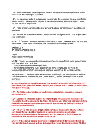 § 1º - A desafetação do domínio público relativa ao reparcelamento depende de prévia
avaliação e de autorização legislativa.

§ 2º - No reparcelamento, é obrigatória a manutenção do percentual de área transferido
ao Município no parcelamento original, a não ser que inferior ao mínimo exigido nesta
Lei, que deve ser respeitado.

§ 3º - Pode o reparcelamento objetivar a implantação de condomínio em parcelamento
aprovado.

§ 4º - Aplicam-se ao reparcelamento, no que couber, as regras do art. 38 e as previstas
para loteamento.

Art. 41 - O Executivo somente pode deferir requerimento de reparcelamento em que haja
previsão de urbanização compatível com o novo parcelamento proposto.

CAPÍTULO IV
DA OCUPAÇÃO DO SOLO

Seção I
Disposições Preliminares

Art. 42 - Podem ser construídas edificações em lote ou conjuntos de lotes que atendam
uma das seguintes condições:
I - fazer parte de parcelamento aprovado;
II - ter existência anterior a 19 de dezembro de 1979 comprovada por meio de
documentos, como registro em cartório, escritura ou contrato de compra e venda.

Parágrafo único - Para que neles seja admitida a edificação, os lotes previstos no inciso
II devem ter frente mínima de 5,00m (cinco metros), voltada para logradouro público
aprovado.

Art. 43 - Os parâmetros urbanísticos a que se refere o inciso II do caput do art. 2º
desta Lei são os definidos neste Capítulo, nos Anexos VI a IX desta Lei e no Anexo
V da Lei nº 7.165/96.

§ 1º - As ZEISs serão regidas por parâmetros urbanísticos especiais, a serem
definidos em lei.

§ 2º - Cessado o interesse público na implantação de Estação de Integração de
Transporte Coletivo constante do Anexo VI-A desta Lei, o terreno ficará submetido
aos parâmetros urbanísticos do zoneamento que, dentre os lindeiros, ocupe a
maior extensão limítrofe.

§ 3º - Na ZP-1 e nas áreas de propriedade particular situadas na ZPAM, os lotes
com área inferior a 2.500 m² (dois mil e quinhentos metros quadrados)
regularmente aprovados em data anterior a 27 de dezembro de 1996 estarão
submetidos aos parâmetros urbanísticos da ZP-2.

Art. 44 - O Executivo poderá exigir que os proprietários de terrenos lindeiros às
vias constantes do Anexo V desta Lei respeitem recuo de alinhamento de 10,00 m
 