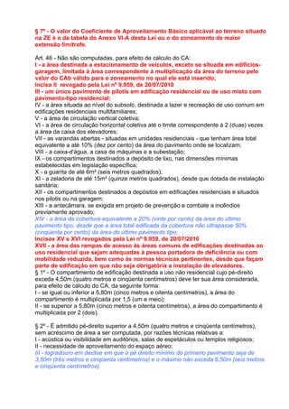 § 7º - O valor do Coeficiente de Aproveitamento Básico aplicável ao terreno situado
na ZE é o da tabela do Anexo VI-A desta Lei ou o do zoneamento de maior
extensão limítrofe.

Art. 46 - Não são computadas, para efeito de cálculo do CA:
I - a área destinada a estacionamento de veículos, exceto se situada em edifícios-
garagem, limitada à área correspondente à multiplicação da área do terreno pelo
valor do CAb válido para o zoneamento no qual ele está inserido;
Inciso II revogado pela Lei nº 9.959, de 20/07/2010
III - um único pavimento de pilotis em edificação residencial ou de uso misto com
pavimento-tipo residencial;
IV - a área situada ao nível do subsolo, destinada a lazer e recreação de uso comum em
edificações residenciais multifamiliares;
V - a área de circulação vertical coletiva;
VI - a área de circulação horizontal coletiva até o limite correspondente à 2 (duas) vezes
a área da caixa dos elevadores;
VII - as varandas abertas - situadas em unidades residenciais - que tenham área total
equivalente a até 10% (dez por cento) da área do pavimento onde se localizam;
VIII - a caixa-d'água, a casa de máquinas e a subestação;
IX - os compartimentos destinados a depósito de lixo, nas dimensões mínimas
estabelecidas em legislação específica;
X - a guarita de até 6m² (seis metros quadrados);
XI - a zeladoria de até 15m² (quinze metros quadrados), desde que dotada de instalação
sanitária;
XII - os compartimentos destinados a depósitos em edificações residenciais e situados
nos pilotis ou na garagem;
XIII - a antecâmara, se exigida em projeto de prevenção e combate a incêndios
previamente aprovado;
XIV - a área da cobertura equivalente a 20% (vinte por cento) da área do último
pavimento tipo, desde que a área total edificada da cobertura não ultrapasse 50%
(cinqüenta por cento) da área do último pavimento tipo;
Incisox XV e XVI revogados pela Lei nº 9.959, de 20/07/2010
XVII - a área das rampas de acesso às áreas comuns de edificações destinadas ao
uso residencial que sejam adequadas à pessoa portadora de deficiência ou com
mobilidade reduzida, bem como às normas técnicas pertinentes, desde que façam
parte de edificação em que não seja obrigatória a instalação de elevadores.
§ 1º - O compartimento de edificação destinada a uso não residencial cujo pé-direito
exceda 4,50m (quatro metros e cinqüenta centímetros) deve ter sua área considerada,
para efeito de cálculo do CA, da seguinte forma:
I - se igual ou inferior a 5,80m (cinco metros e oitenta centímetros), a área do
compartimento é multiplicada por 1,5 (um e meio);
II - se superior a 5,80m (cinco metros e oitenta centímetros), a área do compartimento é
multiplicada por 2 (dois).

§ 2º - É admitido pé-direito superior a 4,50m (quatro metros e cinqüenta centímetros),
sem acréscimo de área a ser computada, por razões técnicas relativas a:
I - acústica ou visibilidade em auditórios, salas de espetáculos ou templos religiosos;
II - necessidade de aproveitamento do espaço aéreo;
III - logradouro em declive em que o pé direito mínimo do primeiro pavimento seja de
3,50m (três metros e cinqüenta centímetros) e o máximo não exceda 6,50m (seis metros
e cinqüenta centímetros).
 