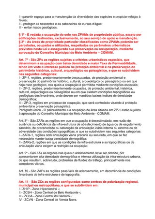 I - garantir espaço para a manutenção da diversidade das espécies e propiciar refúgio à
fauna;
II - proteger as nascentes e as cabeceiras de cursos d'água;
III - evitar riscos geológicos.

§ 1º - É vedada a ocupação do solo nas ZPAMs de propriedade pública, exceto por
edificações destinadas, exclusivamente, ao seu serviço de apoio e manutenção.
§ 2º - As áreas de propriedade particular classificadas como ZPAMs poderão ser
parceladas, ocupadas e utilizadas, respeitados os parâmetros urbanísticos
previstos nesta Lei e assegurada sua preservação ou recuperação, mediante
aprovação do Conselho Municipal de Meio Ambiente – COMAM.

Art. 7º - São ZPs as regiões sujeitas a critérios urbanísticos especiais, que
determinam a ocupação com baixa densidade e maior Taxa de Permeabilidade,
tendo em vista o interesse público na proteção ambiental e na preservação do
patrimônio histórico, cultural, arqueológico ou paisagístico, e que se subdividem
nas seguintes categorias:
I - ZP-1, regiões, predominantemente desocupadas, de proteção ambiental e
preservação do patrimônio histórico, cultural, arqueológico ou paisagístico ou em que
haja risco geológico, nas quais a ocupação é permitida mediante condições especiais;
II - ZP-2, regiões, predominantemente ocupadas, de proteção ambiental, histórica,
cultural, arqueológica ou paisagística ou em que existam condições topográficas ou
geológicas desfavoráveis, onde devem ser mantidos baixos índices de densidade
demográfica;
III - ZP-3, regiões em processo de ocupação, que será controlado visando à proteção
ambiental e preservação paisagística.
Parágrafo único - O parcelamento e a ocupação de área situada em ZP-1 estão sujeitos
à aprovação do Conselho Municipal do Meio Ambiente - COMAM.

Art. 8º - São ZARs as regiões em que a ocupação é desestimulada, em razão de
ausência ou deficiência de infra-estrutura de abastecimento de água ou de esgotamento
sanitário, de precariedade ou saturação da articulação viária interna ou externa ou de
adversidade das condições topográficas, e que se subdividem nas seguintes categorias:
I - ZARs-1, regiões com articulação viária precária ou saturada, em que se faz
necessário manter baixa densidade demográfica;
II - ZARs-2, regiões em que as condições de infra-estrutura e as topográficas ou de
articulação viária exigem a restrição da ocupação.

Art. 9º - São ZAs as regiões nas quais o adensamento deve ser contido, por
apresentarem alta densidade demográfica e intensa utilização da infra-estrutura urbana,
de que resultam, sobretudo, problemas de fluidez do tráfego, principalmente nos
corredores viários.

Art. 10 - São ZAPs as regiões passíveis de adensamento, em decorrência de condições
favoráveis de infra-estrutura e de topografia.

Art. 11 - São ZCs as regiões configuradas como centros de polarização regional,
municipal ou metropolitana, e que se subdividem em:
I - ZHIP - Zona Hipercentral -;
II - ZCBH - Zona Central de Belo Horizonte -;
III - ZCBA - Zona Central do Barreiro -;
IV - ZCVN - Zona Central de Venda Nova.
 