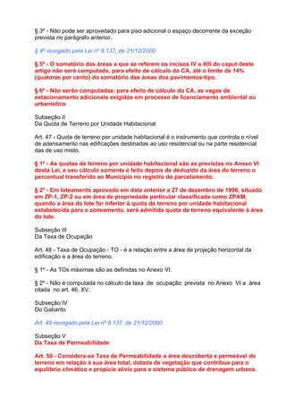 § 3º - Não pode ser aproveitado para piso adicional o espaço decorrente da exceção
prevista no parágrafo anterior.

§ 4º revogado pela Lei nº 8.137, de 21/12/2000

§ 5º - O somatório das áreas a que se referem os incisos IV a XIII do caput deste
artigo não será computado, para efeito de cálculo do CA, até o limite de 14%
(quatorze por cento) do somatório das áreas dos pavimentos-tipo.

§ 6º - Não serão computadas, para efeito de cálculo do CA, as vagas de
estacionamento adicionais exigidas em processo de licenciamento ambiental ou
urbanístico

Subseção II
Da Quota de Terreno por Unidade Habitacional

Art. 47 - Quota de terreno por unidade habitacional é o instrumento que controla o nível
de adensamento nas edificações destinadas ao uso residencial ou na parte residencial
das de uso misto.

§ 1º - As quotas de terreno por unidade habitacional são as previstas no Anexo VI
desta Lei, e seu cálculo somente é feito depois de deduzido da área do terreno o
percentual transferido ao Município no registro do parcelamento.

§ 2º - Em loteamento aprovado em data anterior a 27 de dezembro de 1996, situado
em ZP-1, ZP-2 ou em área de propriedade particular classificada como ZPAM,
quando a área do lote for inferior à quota de terreno por unidade habitacional
estabelecida para o zoneamento, será admitida quota de terreno equivalente à área
do lote.

Subseção III
Da Taxa de Ocupação

Art. 48 - Taxa de Ocupação - TO - é a relação entre a área de projeção horizontal da
edificação e a área do terreno.

§ 1º - As TOs máximas são as definidas no Anexo VI.

§ 2º - Não é computada no cálculo da taxa de ocupação prevista no Anexo VI a área
citada no art. 46, XV.

Subseção IV
Do Gabarito

Art. 49 revogado pela Lei nº 8.137, de 21/12/2000

Subseção V
Da Taxa de Permeabilidade

Art. 50 - Considera-se Taxa de Permeabilidade a área descoberta e permeável do
terreno em relação à sua área total, dotada de vegetação que contribua para o
equilíbrio climático e propicie alívio para o sistema público de drenagem urbana.
 