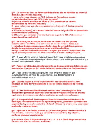 § 1º - Os valores da Taxa de Permeabilidade mínima são os definidos no Anexo VI
desta Lei, observado o seguinte:
I - para os terrenos situados na ADE da Bacia da Pampulha, a taxa de
permeabilidade mínima é de 30% (trinta por cento);
II - para os terrenos situados em ZPAM e ZP-1, prevalecem os valores
determinados no Anexo VI desta Lei;
III - para os terrenos que não se enquadrem nos incisos I e II deste parágrafo,
prevalece:
a) 10% (dez por cento), se o terreno tiver área menor ou igual a 360 m² (trezentos e
sessenta metros quadrados);
b) 20% (vinte por cento) se o terreno tiver área superior a 360 m² (trezentos e
sessenta metros quadrados).

§ 2º - As edificações, exceto as localizadas na ZPAM e nas ZPs, podem
impermeabilizar até 100% (cem por cento) da área do terreno, desde que:
I - nelas haja área descoberta - equivalente à área de permeabilidade mínima -
dotada de vegetação que contribua para o equilíbrio climático;
II - seja construída caixa de captação e drenagem que retarde o lançamento das
águas pluviais provenientes da área de que trata o inciso I deste parágrafo.

§ 3º - A caixa referida no inciso II do parágrafo anterior deve possibilitar a retenção de
até 30l (trinta litros) de água pluvial por metro quadrado de terreno impermeabilizado que
exceda o limite previsto no caput.

§ 4º - Podem ser utilizados, simultaneamente, as áreas permeáveis de terreno e os
mecanismos previstos no § 2º deste artigo para atingir a Taxa de Permeabilidade.

§ 5º - Pode ser dispensada a taxa prevista neste artigo nos casos em que
comprovadamente, por meio de parecer técnico, seja desaconselhável a
permeabilização do terreno.

§ 6º - Quando exigido o recuo de alinhamento, não será considerada, para
aplicação da Taxa de Permeabilidade, a área do terreno resultante do referido
recuo.

§ 7º - A Taxa de Permeabilidade estará atendida com a manutenção de área
descoberta e permeável, podendo a área dotada de vegetação situar-se em área
equivalente à permeável sobre lajes, jardineiras ou pavimentos elevados.

§ 8° - A área permeável, livre e vegetada, implantada no afastamento frontal de
edificação e inteiramente visível do logradouro público, poderá ser convertida em
pagamento do potencial construtivo adicional utilizado no próprio lote, observadas
as demais exigências legais.

§ 9º - Aplica-se a permissão prevista no § 8º deste artigo aos terrenos lindeiros a
vias arteriais, exceto nas ruas que apresentem intenso fluxo de pedestres,
conforme dispuser o regulamento.

§ 10 - Não se aplica o disposto nos §§ 2º e 3º, 7°, 8º e 9º deste artigo aos terrenos
situados em ADEs de Interesse Ambiental.
 