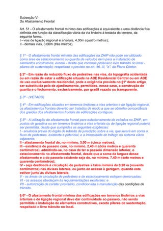 Subseção VI
Do Afastamento Frontal

Art. 51 - O afastamento frontal mínimo das edificações é equivalente a uma distância fixa
definida em função da classificação viária da via lindeira à testada do terreno, da
seguinte forma:
I - vias de ligação regional e arteriais, 4,00m (quatro metros);
II - demais vias, 3,00m (três metros).


§ 1º - O afastamento frontal mínimo das edificações na ZHIP não pode ser utilizado
como área de estacionamento ou guarda de veículos nem para a instalação de
elementos construtivos, exceto - desde que continue possível o livre trânsito no local -
pilares de sustentação, respeitado o previsto no art. 46, III, "a", do Plano Diretor.

§ 2º - Em razão do reduzido fluxo de pedestres nas vias, da topografia acidentada
ou em razão de estar a edificação situada na ADE Residencial Central ou em ADE
de uso exclusivamente residencial, pode a exigência prevista no §1º deste artigo
ser substituída pela de ajardinamento, permitidos, nesse caso, a construção de
guarita e o fechamento, exclusivamente, por gradil vazado ou transparente.

§ 3º - (VETADO)

§ 4º - Em edificações situadas em terrenos lindeiros a vias arteriais e de ligação regional,
os afastamentos frontais deverão ser tratados de modo a que se obtenha concordância
dos greides dos afastamentos frontais de edificações contíguas.

§ 5º - A utilização do afastamento frontal para estacionamento de veículos na ZHIP, em
postos de gasolina ou em terrenos lindeiros a vias arteriais ou de ligação regional poderá
ser permitida, desde que cumpridas as seguintes exigências:
I - anuência prévia do órgão de trânsito de jurisdição sobre a via, que levará em conta o
fluxo de pedestres, existente e potencial, e a intensidade do tráfego no sistema viário
adjacente;
II - afastamento frontal de, no mínimo, 5,00 m (cinco metros);
III - existência de passeio com, no mínimo, 2,40 m (dois metros e quarenta
centímetros), admitindo-se, no caso de ter o passeio dimensão inferior, o
estacionamento no afastamento frontal, desde que a soma da largura desse
afastamento e a do passeio existente seja de, no mínimo, 7,40 m (sete metros e
quarenta centímetros);
IV - seja destinada à circulação de pedestres a faixa mínima de 0,90 m (noventa
centímetros) nas divisas laterais, ou junto ao acesso à garagem, quando este
estiver junto às divisas laterais;
V - as áreas de circulação de pedestres e de estacionamento estejam demarcadas;
VI - os acessos obedeçam às regulamentações existentes; e
VII - autorização de caráter provisório, condicionada à manutenção das condições de
trânsito.

§ 6º - O afastamento frontal mínimo das edificações em terrenos lindeiros a vias
arteriais e de ligação regional deve dar continuidade ao passeio, não sendo
permitida a instalação de elementos construtivos, exceto pilares de sustentação,
respeitado o livre trânsito no local.
 