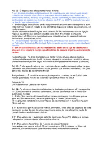 Art. 52 - É dispensado o afastamento frontal mínimo:
I - em áreas destinadas a estacionamento de veículos ou de uso comum, cuja laje de
cobertura se situe em nível inferior à maior cota altimétrica do passeio lindeiro ao
alinhamento do lote, devendo ser garantida, na área delimitada por este afastamento, a
continuidade do passeio nos terrenos situados na ZHIP, na ZCBH e nos lindeiros a vias
de ligação regional ou arteriais;
II - em edificação localizada na ZHIP, nos pavimentos situados em nível superior a 3,5m
(três metros e meio) em relação à cota altimétrica do passeio lindeiro ao alinhamento, em
qualquer ponto;
III - em pavimentos de edificações localizadas na ZCBH, ou lindeiras a vias de ligação
regional ou arteriais que estejam situados entre 3,5m (três metros e cinqüenta
centímetros) e 9,00m (nove metros) acima da cota altimétrica do passeio lindeiro ao
alinhamento, em qualquer ponto.
IV - em edificações vizinhas a bens tombados, por indicação do Conselho Deliberativo
do Patrimônio Cultural do Município de Belo Horizonte, ouvido o órgão responsável pelo
trânsito.
V - em áreas destinadas a uso não residencial, desde que a laje de cobertura se
situe em nível inferior à menor cota altimétrica do passeio lindeiro ao alinhamento
do lote.

Parágrafo único - Na área de afastamento frontal mínimo situada abaixo da altura
mínima referida nos incisos II e III, os únicos elementos construtivos permitidos são os
pilares de sustentação com seção máxima de 60dm² (sessenta decímetros quadrados).

Art. 53 - Em terrenos lindeiros a vias coletoras e locais, podem ser construídas, na área
delimitada pelo afastamento mínimo frontal, guaritas que tenham, no máximo, 10% (dez
por cento) da área do afastamento frontal.

Parágrafo único - É permitida a construção de guaritas com área de até 6,00m² (seis
metros quadrados), mesmo se superado o percentual fixado no caput.

Subseção VII
Dos Afastamentos Laterais e de Fundo

Art. 54 - Os afastamentos mínimos laterais e de fundo dos pavimentos são os seguintes:
I - 1,50m (um metro e cinqüenta centímetros) para os pavimentos com H menor que
6,00m (seis metros);
II - 2,30m (dois metros e trinta centímetros) para os pavimentos com H maior que ou
igual a 6,00m (seis metros) e menor que ou igual a 12,00m (doze metros);
III - os previstos na tabela do Anexo VII para os pavimentos com H maior que 12,00m
(doze metros).

§ 1º - Entende-se por H a distância vertical, em metros, entre a laje de cobertura de cada
pavimento e a laje de piso do primeiro pavimento acima da cota altimétrica média do
passeio lindeiro ao alinhamento do lote.

§ 2º - Para valores de H superiores ao limite máximo do Anexo VII, adota-se a fórmula
nele prevista para cálculo dos afastamentos mínimos.

§ 3º - Para valores fracionários de H, adota-se a seguinte regra:
I - os valores, em metros, entre 0,01 (um centésimo) e 0,50 (cinqüenta centésimos),
exclusive, são arredondados para o número inteiro imediatamente anterior;
 