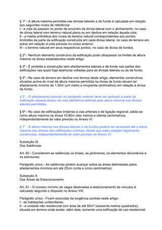 § 1º - A altura máxima permitida nas divisas laterais e de fundo é calculada em relação
aos seguintes níveis de referência:
I - a cota do passeio no ponto de encontro da divisa lateral com o alinhamento, no caso
de divisa lateral com terreno natural plano ou em declive em relação àquela cota;
II - a média aritmética dos níveis do terreno natural correspondentes aos pontos
limítrofes da parte da edificação construída em cada divisa lateral, no caso de terreno em
aclive em relação à cota prevista no inciso anterior;
III - o terreno natural em seus respectivos pontos, no caso de divisa de fundos.

§ 2º - Nenhum elemento construtivo da edificação pode ultrapassar os limites de altura
máxima na divisa estabelecidos neste artigo.

§ 3º - É proibida a construção sem afastamentos laterais e de fundo nas partes das
edificações nas quais haja aberturas voltadas para as divisas laterais ou as de fundo.

§ 4º - No caso de terreno em declive nos termos deste artigo, elementos construtivos
situados acima do nível da altura máxima permitida na divisa de fundo devem ter
afastamento mínimo de 1,50m (um metro e cinqüenta centímetros) em relação à divisa
de fundo.

§ 5° - O afastamento previsto no parágrafo anterior deve ser aplicado à parte da
edificação situada abaixo da cota altimétrica definida pela altura máxima nas divisas
laterais permitidas.

§ 6º - No caso de edificações lindeiras a vias arteriais e de ligação regional, adota-se
como altura máxima na divisa 10,80m (dez metros e oitenta centímetros),
independentemente do valor previsto no Anexo VI.

§ 7° - A altura máxima nas divisas laterais e de fundos poderá ser acrescida até a altura
máxima das divisas das edificações vizinhas, desde que estas estejam legalmente
construídas, independentemente do valor previsto no Anexo VI.

Subseção IX
Das Saliências

Art. 60 - Consideram-se saliências os brises, as jardineiras, os elementos decorativos e
os estruturais.

Parágrafo único - As saliências podem avançar sobre as áreas delimitadas pelos
afastamentos mínimos em até 25cm (vinte e cinco centímetros).

Subseção X
Das Áreas de Estacionamento

Art. 61 - O número mínimo de vagas destinadas a estacionamento de veículos é
calculado segundo o disposto no Anexo VIII.

Parágrafo único - Ficam excluídas da exigência contida neste artigo:
I - as habitações unifamiliares;
II - a unidade não residencial com área de até 60m² (sessenta metros quadrados),
situada em terreno onde exista, além dela, somente uma edificação de uso residencial;
 