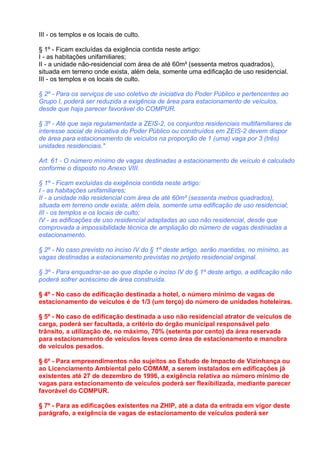 III - os templos e os locais de culto.

§ 1º - Ficam excluídas da exigência contida neste artigo:
I - as habitações unifamiliares;
II - a unidade não-residencial com área de até 60m² (sessenta metros quadrados),
situada em terreno onde exista, além dela, somente uma edificação de uso residencial.
III - os templos e os locais de culto.

§ 2º - Para os serviços de uso coletivo de iniciativa do Poder Público e pertencentes ao
Grupo I, poderá ser reduzida a exigência de área para estacionamento de veículos,
desde que haja parecer favorável do COMPUR.

§ 3º - Até que seja regulamentada a ZEIS-2, os conjuntos residenciais multifamiliares de
interesse social de iniciativa do Poder Público ou construídos em ZEIS-2 devem dispor
de área para estacionamento de veículos na proporção de 1 (uma) vaga por 3 (três)
unidades residenciais."

Art. 61 - O número mínimo de vagas destinadas a estacionamento de veículo é calculado
conforme o disposto no Anexo VIII.

§ 1º - Ficam excluídas da exigência contida neste artigo:
I - as habitações unifamiliares;
II - a unidade não residencial com área de até 60m² (sessenta metros quadrados),
situada em terreno onde exista, além dela, somente uma edificação de uso residencial;
III - os templos e os locais de culto;
IV - as edificações de uso residencial adaptadas ao uso não residencial, desde que
comprovada a impossibilidade técnica de ampliação do número de vagas destinadas a
estacionamento.

§ 2º - No caso previsto no inciso IV do § 1º deste artigo, serão mantidas, no mínimo, as
vagas destinadas a estacionamento previstas no projeto residencial original.

§ 3º - Para enquadrar-se ao que dispõe o inciso IV do § 1º deste artigo, a edificação não
poderá sofrer acréscimo de área construída.

§ 4º - No caso de edificação destinada a hotel, o número mínimo de vagas de
estacionamento de veículos é de 1/3 (um terço) do número de unidades hoteleiras.

§ 5º - No caso de edificação destinada a uso não residencial atrator de veículos de
carga, poderá ser facultada, a critério do órgão municipal responsável pelo
trânsito, a utilização de, no máximo, 70% (setenta por cento) da área reservada
para estacionamento de veículos leves como área de estacionamento e manobra
de veículos pesados.

§ 6º - Para empreendimentos não sujeitos ao Estudo de Impacto de Vizinhança ou
ao Licenciamento Ambiental pelo COMAM, a serem instalados em edificações já
existentes até 27 de dezembro de 1996, a exigência relativa ao número mínimo de
vagas para estacionamento de veículos poderá ser flexibilizada, mediante parecer
favorável do COMPUR.

§ 7º - Para as edificações existentes na ZHIP, até a data da entrada em vigor deste
parágrafo, a exigência de vagas de estacionamento de veículos poderá ser
 