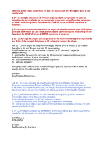 atendida pelas vagas existentes, no caso de adaptação de edificações para o uso
residencial.

§ 8º - A condição prevista no § 7º deste artigo poderá ser aplicada no caso de
substituição ou instalação de novo uso não residencial em edificações existentes
na ZHIP, mediante parecer favorável do COMPUR ou do COMAM, conforme a
hipótese.

§ 9º - A exigência do número mínimo de vagas de estacionamento para edificações
públicas destinadas ao uso institucional poderá ser flexibilizada, mediante parecer
favorável do COMPUR ou do COMAM, conforme a hipótese.

§ 10 - Cada vaga de carga e descarga deve ter 9,0 m (nove metros) de comprimento
por 3,0 m (três metros) de largura e 4,0 m (quatro metros) de altura.

Art. 62 - Devem dispor de pista de acumulação interna, junto à entrada e ao nível do
logradouro, de acordo com o Anexo IX, os acessos a:
I - edificações de uso não residencial com mais de 60 (sessenta) vagas de
estacionamento;
II - edificações de uso misto com mais de 60 (sessenta) vagas de estacionamento,
excluídas as relativas à parte residencial;
III - estacionamentos de veículos abertos ao público;
IV - edifícios-garagem.

Parágrafo único - O cálculo do número de vagas previsto nos incisos I e II é feito de
acordo com o previsto no artigo anterior.

Seção III
Dos Projetos Geotécnicos


Art. 63 - Deve ser anexada ao projeto arquitetônico de edificação aprovado pelo
Executivo a Anotação de Responsabilidade Técnica de projeto geotécnico junto ao
CREA/MG, no caso de terrenos que, em função dos serviços de terraplenagem, tenham
taludes de corte, de aterro ou mistos com altura superior a 4,00m (quatro metros).

§ 1º - O procedimento referido no caput também é obrigatório quando constar da
informação básica uma das seguintes situações:
I - ocorrência de várzeas ou de solo sujeito a recalque;
II - ocupação de áreas junto a córregos que possam ser inundadas;
III - ocorrência de condições que aconselhem restrições à ocupação, definidas na carta
geotécnica do Município.

§ 2º - É de responsabilidade do construtor o término das obras que visam solucionar as
condições de risco antes do início da construção predial.

CAPÍTULO V
DOS USOS

Seção I
Da Classificação dos Usos
 