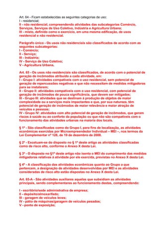 Art. 64 - Ficam estabelecidas as seguintes categorias de uso:
I - residencial;
II - não residencial, compreendendo atividades das subcategorias Comércio,
Serviços, Serviços de Uso Coletivo, Indústria e Agricultura Urbana;
III - misto, definido como o exercício, em uma mesma edificação, de usos
residencial e não residencial.

Parágrafo único - Os usos não residenciais são classificados de acordo com as
seguintes subcategorias:
I - Comércio;
II - Serviço;
III - Indústria;
IV - Serviço de Uso Coletivo;
V - Agricultura Urbana.

Art. 65 - Os usos não residenciais são classificados, de acordo com o potencial de
geração de incômodos atribuído a cada atividade, em:
I - Grupo I: atividades compatíveis com o uso residencial, sem potencial de
geração de repercussões negativas e que não necessitam de medidas mitigadoras
para se instalarem;
II - Grupo II: atividades compatíveis com o uso residencial, com potencial de
geração de incômodos de pouca significância, que devem ser mitigados;
III - Grupo III: atividades que se destinam à produção de objetos de maior
complexidade ou a serviços mais impactantes e que, por sua natureza, têm
potencial de geração de incômodos de maior relevância e maior atração de
veículos e pessoas;
IV - Grupo IV: atividades com alto potencial de geração de incômodos, que geram
riscos à saúde ou ao conforto da população ou que não são compatíveis com o
funcionamento das atividades urbanas na maioria dos locais.

§ 1º - São classificadas como do Grupo I, para fins de localização, as atividades
econômicas exercidas por Microempreendedor Individual – MEI –, nos termos da
Lei Complementar nº 128, de 19 de dezembro de 2008.

§ 2º - Excetuam-se do disposto no § 1º deste artigo as atividades classificadas
como de risco alto, conforme o Anexo X desta Lei.

§ 3º - O disposto no §1º deste artigo não isenta o MEI do cumprimento das medidas
mitigadoras relativas à atividade por ele exercida, previstas no Anexo X desta Lei.

§ 4º - A classificação das atividades econômicas quanto ao Grupo a que
pertencem, a designação de atividades desenvolvidas por MEI e as atividades
consideradas de risco alto estão dispostas no Anexo X desta Lei.

Art. 65-A - São atividades auxiliares aquelas que subsidiam as atividades
principais, sendo complementares ao funcionamento destas, compreendendo:

I - escritório/sede administrativa de empresa;
II - depósito/almoxarifado;
III - garagem de veículos leves;
IV - pátio de máquinas/garagem de veículos pesados;
V - ponto de exposição;
 