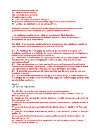 VI - unidade de manutenção;
VII - centro de treinamento;
VIII - unidade de enfermaria;
IX - refeitório/cozinha;
X - posto de coleta de material biológico;
XI - posto de recebimento de pequenos objetos sem armazenamento;
XII - unidade de abastecimento de combustíveis.

Parágrafo único - Consideram-se parte integrante das atividades industriais,
quando implantadas no mesmo local, além do setor produtivo:

I - as atividades auxiliares previstas no caput do art. 65-A desta Lei;
II - as atividades complementares de lazer, saúde e cultura voltadas para o
atendimento de seus funcionários.

Art. 65-B - É obrigatória a declaração, pelo interessado, das atividades auxiliares
exercidas no local de implantação do empreendimento.

§ 1º - Na hipótese de conjugação do exercício de atividades principais com
atividades auxiliares, a instalação do empreendimento apenas será possível caso
todas as atividades sejam admitidas no local.
§ 2º - Verificado o atendimento ao requisito previsto no § 1º deste artigo, deverão
ser atendidas as medidas mitigadoras relativas a cada uma das atividades
exercidas no local.
§ 3º - Para as atividades econômicas classificadas no Código da Classificação
Nacional de Atividades Econômicas - CNAE - não mencionadas no Anexo X desta
Lei, somente será admitida a instalação de suas atividades auxiliares.
§ 4º - É admitido o exercício de atividade auxiliar fora do local onde se exerce a
atividade principal.
§ 5º - Nas hipóteses determinadas nos §§ 3º e 4º deste artigo, o licenciamento e a
localização da atividade serão determinados segundo a classificação definida para
as atividades auxiliares.

Seção II
Dos Tipos de Repercussão

Art. 66 - São os seguintes os tipos de repercussões negativas:
I - atração de alto número de veículos leves, referida como número 1 (um) no
Anexo X desta Lei;
II - atração de alto número de veículos pesados, referida como número 2 (dois) no
Anexo X desta Lei;
III - atração de alto número de pessoas, referida como número 3 (três) no Anexo X
desta Lei;
IV - geração de risco de segurança, referida como número 4 (quatro) no Anexo X
desta Lei;
V - geração de efluentes atmosféricos, referida como número 5 (cinco) no Anexo X
desta Lei;
VI - geração de efluentes líquidos especiais, referida como número 6 (seis) no
Anexo X desta Lei;
VII - geração de resíduos sólidos especiais e de saúde, referida como número 7
(sete) no Anexo X desta Lei;
 