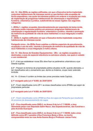 Art. 12 - São ZEISs as regiões edificadas, em que o Executivo tenha implantado
conjuntos habitacionais de interesse social ou que tenham sido ocupadas de
forma espontânea, nas quais há interesse público em ordenar a ocupação por meio
de implantação de programas habitacionais de urbanização e regularização
fundiária, urbanística e jurídica, subdividindo-se essas regiões nas seguintes
categorias:

I - ZEISs-1, regiões ocupadas desordenadamente por população de baixa renda,
nas quais existe interesse público em promover programas habitacionais de
urbanização e regularização fundiária, urbanística e jurídica, visando à promoção
da melhoria da qualidade de vida de seus habitantes e à sua integração à malha
urbana;
II - ZEISs-3, regiões edificadas em que o Executivo tenha implantado conjuntos
habitacionais de interesse social.

Parágrafo único - As ZEISs ficam sujeitas a critérios especiais de parcelamento,
ocupação e uso do solo, visando à promoção da melhoria da qualidade de vida de
seus habitantes e à sua integração à malha urbana.

Art. 13 - São Zonas de Grandes Equipamentos - ZEs - as regiões ocupadas ou
destinadas a usos de especial relevância na estrutura urbana, nas quais é vedado
o uso residencial.

§ 1º - A lei que estabelecer novas ZEs deve fixar os parâmetros urbanísticos a que
estarão sujeitas.

§ 2º - Passam os terrenos de propriedade pública situados na ZE, quando alienados, a
ser classificados sob o zoneamento que, dentre os lindeiros, ocupe maior extensão
limítrofe.

Art. 14 - O Anexo II contém os limites das zonas previstas neste Capítulo.

§ 1º revogado pela Lei nº 9.959, de 20/07/2010

§ 2º - Ficam classificadas como ZP-1 as áreas classificadas como ZPAMs que sejam de
propriedade particular.

§ 3º revogado pela Lei nº 9.959, de 20/07/2010


§ 4º - Ficam classificadas como ZPAM as ilhas da Lagoa da Pampulha que resultarem
do processo de desassoreamento da Lagoa.

§ 5º - Fica classificada como ZAR-2, no Anexo II da Lei nº 7.166/96, a área
delimitada pelas ruas Deputado Salim Nacur, dos Expedicionários, das Canárias e
pela Avenida Guarapari.

§ 6º - Fica classificada como ZAR-2, no Anexo II da Lei nº 7.166/96, toda a área
definida como ZP-1 paralela à Rua Francisco Borja e Silva, no trecho
compreendido entre as ruas Anita Soares Borja e Professor Josias Faria;
 