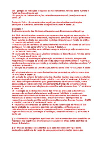 VIII - geração de radiações ionizantes ou não ionizantes, referida como número 8
(oito) no Anexo X desta Lei;
IX - geração de ruídos e vibrações, referida como número 9 (nove) no Anexo X
desta Lei;

Parágrafo único - As repercussões negativas são atribuídas às atividades
principais e auxiliares, conforme o disposto no Anexo X desta Lei.

Subseção I
Do Funcionamento das Atividades Causadoras de Repercussões Negativas

Art. 66-A - As atividades causadoras de repercussões negativas, sem prejuízo do
cumprimento das normas ambientais, de posturas, sanitárias e outras pertinentes,
ficam sujeitas à adoção das seguintes medidas mitigadoras em função da análise
da característica da atividade:
I - implantação de alternativa de estacionamento e controle de acesso de veículo a
edificação, referida como letra “a” no Anexo X desta Lei;
II - realização de medidas para viabilizar a carga e a descarga, referida como letra
“b” no Anexo X desta Lei;
III - realização de medidas para viabilizar embarque e desembarque, referida como
letra “c” no Anexo X desta Lei;
IV - realização de medidas para prevenção e combate a incêndio, comprovada
mediante apresentação de laudo elaborado por profissional habilitado, relativo às
condições de segurança, prevenção e combate a incêndios, referida como letra “d”
no Anexo X desta Lei;
V - adoção de processo de umidificação, referida como letra “e” no Anexo X desta
Lei;
VI - adoção de sistema de controle de efluentes atmosféricos, referida como letra
“f” no Anexo X desta Lei;
VII - adoção de sistema de tratamento dos efluentes líquidos especiais resultantes
do processo produtivo da atividade, referida como letra “g” no Anexo X desta Lei;
VIII - adoção de procedimentos para gerenciamento de resíduos sólidos, como
segregação, acondicionamento, armazenamento, transporte e destinação final
adequada de acordo com a legislação específica, referida como letra “h” no Anexo
X desta Lei;
IX - realização de medidas de controle dos níveis de emissões radiométricas,
comprovado por laudo elaborado por profissional habilitado e, no caso de
exercício de atividades com fontes de radiação ionizante, em medicina nuclear,
radioterapia e aplicações industriais, o laudo deverá ser acompanhado da
respectiva autorização emitida pela Comissão Nacional de Energia Nuclear - CNEN
-, referida como letra “i” no Anexo X desta Lei;
X - implantação de medidas de controle de ruído e atenuação da vibração, tais
como proteção ou isolamento acústico e de vibração, confinamento ou
relocalização de equipamentos e operações ruidosas, observadas as normas
legais de construção, iluminação e ventilação, referida como letra “j” no Anexo X
desta Lei.

§ 1º - As medidas mitigadoras aplicáveis aos usos não residenciais causadores de
repercussões negativas e enumeradas no caput deste artigo estão contidas no
Anexo X desta Lei.

§ 2º - Para as edificações existentes até a data da entrada em vigor deste
parágrafo, a exigência de vagas de estacionamento de veículos poderá ser
 