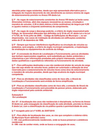atendida pelas vagas existentes, desde que seja apresentada alternativa para a
mitigação do impacto decorrente do não atendimento ao número mínimo de vagas
de estacionamento previsto no Anexo VIII desta Lei.

§ 3º - As vagas de estacionamento constantes do Anexo VIII desta Lei terão como
dimensões mínimas, além dos espaços necessários ao acesso, circulação e
manobra de veículos, 2,30 m (dois metros e trinta centímetros) de largura por 4,50
m (quatro metros e cinquenta centímetros) de comprimento.

§ 4º - As vagas de carga e descarga poderão, a critério do órgão responsável pelo
tráfego, ter dimensões diferentes das definidas no § 10 do art. 61 desta Lei e na Lei
nº 9.725, de 15 de julho de 2009, – Código de Edificações do Município –, ou ser
dispensadas, nos casos de instalação de atividades em edificações existentes
antes de 27 de dezembro de 1996.

§ 5º - Sempre que houver interferência significativa na circulação de veículos ou
pedestres, será exigida, a critério do órgão municipal competente, a implantação
de sinalização ou equipamentos de controle do tráfego.

§ 6º - A concessão do Alvará de Localização e Funcionamento, para as atividades
que tenham repercussões negativas, será subsidiada por dados ambientais e
urbanísticos e por informações prestadas pelo próprio interessado, contendo
dados qualitativos e quantitativos referentes ao funcionamento da atividade.

§ 7º - Para edificações destinadas a uso não residencial atrator de veículo de carga
que não seja atrator de veículos leves, poderá ser autorizada a utilização da área
reservada para o estacionamento de veículos leves como área de estacionamento
e manobra de veículos pesados, desde que haja anuência do órgão municipal
competente.

§ 8º - Para as atividades não classificadas como de risco alto, o Alvará de
Localização e Funcionamento será emitido de forma simplificada.

§ 9º - Para as atividades classificadas como de risco alto, a emissão de Alvará de
Localização e Funcionamento será precedida de parecer prévio, elaborado pelo
órgão responsável pelo controle ambiental.

Subseção II
Da Localização

Art. 67 - A localização dos usos não residenciais é disciplinada, na forma do Anexo
XI desta Lei, pela conjugação da classificação de cada atividade, prevista no Anexo
X desta Lei, com a classificação da via pública quanto à permissividade de usos.

§ 1º revogado pela Lei nº 9.959, de 20/07/2010

§ 2º - Para efeito de localização dos usos, as vias que compõem o sistema viário
do Município ficam definidas como:
I - VR: vias preferencialmente residenciais, onde se busca preservar a ambiência
residencial;
II - VM: vias de caráter misto, onde se busca a conjugação de usos;
 