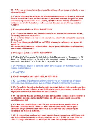 III - VNR: vias preferencialmente não residenciais, onde se busca privilegiar o uso
não residencial.

§ 3º - Para efeitos de localização, as atividades não listadas no Anexo X desta Lei
devem ser classificadas, devendo ainda ser definidas medidas mitigadoras para
eventuais repercussões no meio urbano, identificadas de acordo com critérios
definidos no art. 66-A desta Lei e observado o disposto no art. 80, IV, da Lei nº
7.165/96.

§ 4º revogado pela Lei nº 9.959, de 20/07/2010

§ 5º - As escolas infantis e os estabelecimentos de ensino fundamental e médio
somente podem ser localizados:
I - em terrenos lindeiros a vias locais e coletoras, observado o disposto no Anexo
XI desta Lei;
II - na Zona Hipercentral - ZHIP - e na ZCBH, observado o disposto no Anexo XI
desta Lei;
III – em terrenos lindeiros a vias arteriais, desde que submetidos a licenciamento
urbanístico, mediante EIV.

§ 6º revogado pela Lei nº 9.959, de 20/07/2010

§ 7º - Nas ADEs Residencial Central, do Estoril, do Mangabeiras, do Belvedere, do São
Bento, da Cidade Jardim e da Pampulha, são permitidos os usos não residenciais que
atendam o disposto na Lei nº 6.831, de 18 de janeiro de 1995.

§ 8º - Os motéis e os drive-in somente podem ser localizados em terrenos lindeiros a
vias de ligação regional.

§ 9º - (VETADO)

§ 10 e 11 revogados pela Lei nº 9.959, de 20/07/2010

§ 12 - É permitido ao profissional autônomo exercer na sua residência as atividades
inerentes à sua profissão, desde que obedecida a legislação ambiental e sanitária.

§ 13 - Para efeito da aplicação do disposto no Anexo X desta Lei, considera-se área
da atividade ou área utilizada a área edificada ocupada pela mesma, acrescida dos
espaços não cobertos destinados ao seu exercício.

§ 14 - No cálculo da área utilizada, não são computados os espaços descobertos e
os cômodos exigidos para a conformidade da edificação segundo as normas
contidas nesta Lei.

§ 15 - Nas vias classificadas como VR, são admitidos bares, restaurantes e
similares com área de até 100,00 m² (cem metros quadrados), desde que a
atividade ocupe somente área edificada e o passeio não seja utilizado para
colocação de mesas e cadeiras.

§ 16 - O exercício de qualquer atividade econômica em logradouro público deverá
ser licenciado conforme os critérios previstos na Lei nº 8.616, de 14 de julho de
2003, - Código de Posturas do Município - e suas alterações posteriores.
 