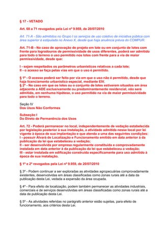 § 17 - VETADO

Art. 68 a 71 revogados pela Lei nº 9.959, de 20/07/2010

Art. 71-A - São admitidos no Grupo I os serviços de uso coletivo de iniciativa pública com
área superior à estipulada no Anexo X, desde que haja anuência prévia do COMPUR.

Art. 71-B - No caso de aprovação de projeto em lote ou em conjunto de lotes com
frente para logradouros de permissividade de usos diferentes, poderá ser admitido
para todo o terreno o uso permitido nos lotes com frente para a via de maior
permissividade, desde que:

I - sejam respeitados os parâmetros urbanísticos relativos a cada lote;
II - o acesso se faça pelas vias em que o uso é permitido.

§ 1º - O acesso poderá ser feito por via em que o uso não é permitido, desde que
haja licenciamento urbanístico especial, mediante EIV.
§ 2º - No caso em que os lotes ou o conjunto de lotes estiverem situados em área
adjacente a ADE exclusivamente ou predominantemente residencial, não será
admitido, em nenhuma hipótese, o uso permitido na via de maior permissividade
para todo o terreno.

Seção IV
Dos Usos Não Conformes

Subseção I
Do Direto de Permanência dos Usos

Art. 72 - Poderá permanecer no local, independentemente de vedação estabelecida
por legislação posterior à sua instalação, a atividade admitida nesse local por lei
vigente à época de sua implantação e que atenda a uma das seguintes condições:
I - possuir Alvará de Localização e Funcionamento emitido em data anterior à da
publicação da lei que estabeleceu a vedação;
II - ser desenvolvida por empresa regularmente constituída e comprovadamente
instalada em data anterior à da publicação da lei que estabeleceu a vedação;
III - estar instalada em edificação construída especificamente para uso admitido à
época de sua instalação.

§ 1º e 2º revogados pela Lei nº 9.959, de 20/07/2010

§ 3º - Podem continuar a ser exploradas as atividades agropecuárias comprovadamente
existentes, desenvolvidas em áreas classificadas como zonas rurais até a data da
publicação desta Lei, vedada a expansão da área ocupada.

§ 4º - Para efeito de localização, podem também permanecer as atividades industriais,
comerciais e de serviços desenvolvidas em áreas classificadas como zonas rurais até a
data de publicação desta Lei.

§ 5º - As atividades referidas no parágrafo anterior estão sujeitas, para efeito de
funcionamento, aos critérios desta Lei.
 
