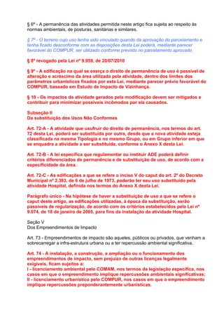 § 6º - A permanência das atividades permitida neste artigo fica sujeita ao respeito às
normas ambientais, de posturas, sanitárias e similares.

§ 7º - O terreno cujo uso tenha sido vinculado quando da aprovação do parcelamento e
tenha ficado desconforme com as disposições desta Lei poderá, mediante parecer
favorável do COMPUR, ser utilizado conforme previsto no parcelamento aprovado.

§ 8º revogado pela Lei nº 9.959, de 20/07/2010

§ 9º - A edificação na qual se exerça o direito de permanência de uso é passível de
alteração e acréscimo da área utilizada pela atividade, dentro dos limites dos
parâmetros urbanísticos fixados por esta Lei, mediante parecer prévio favorável do
COMPUR, baseado em Estudo de Impacto de Vizinhança.

§ 10 - Os impactos da atividade gerados pela modificação devem ser mitigados e
contribuir para minimizar possíveis incômodos por ela causados.

Subseção II
Da substituição dos Usos Não Conformes

Art. 72-A - A atividade que usufruir do direito de permanência, nos termos do art.
72 desta Lei, poderá ser substituída por outra, desde que a nova atividade esteja
classificada na mesma Tipologia e no mesmo Grupo, ou em Grupo inferior em que
se enquadra a atividade a ser substituída, conforme o Anexo X desta Lei.

Art. 72-B - A lei específica que regulamentar ou instituir ADE poderá definir
critérios diferenciados de permanência e de substituição de uso, de acordo com a
especificidade da área.

Art. 72-C - As edificações a que se refere o inciso V do caput do art. 2º do Decreto
Municipal nº 2.383, de 6 de julho de 1973, poderão ter seu uso substituído pela
atividade Hospital, definida nos termos do Anexo X desta Lei.

Parágrafo único - Na hipótese de haver a substituição de uso a que se refere o
caput deste artigo, as edificações utilizadas, à época da substituição, serão
passíveis de regularização, de acordo com os critérios estabelecidos pela Lei nº
9.074, de 18 de janeiro de 2005, para fins da instalação da atividade Hospital.

Seção V
Dos Empreendimentos de Impacto

Art. 73 - Empreendimentos de impacto são aqueles, públicos ou privados, que venham a
sobrecarregar a infra-estrutura urbana ou a ter repercussão ambiental significativa.

Art. 74 - A instalação, a construção, a ampliação ou o funcionamento dos
empreendimentos de impacto, sem prejuízo de outras licenças legalmente
exigíveis, ficam sujeitos a:
I - licenciamento ambiental pelo COMAM, nos termos da legislação específica, nos
casos em que o empreendimento implique repercussões ambientais significativas;
II - licenciamento urbanístico pelo COMPUR, nos casos em que o empreendimento
implique repercussões preponderantemente urbanísticas.
 
