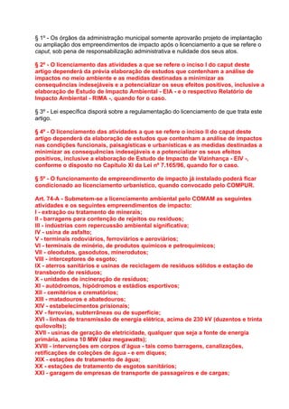 § 1º - Os órgãos da administração municipal somente aprovarão projeto de implantação
ou ampliação dos empreendimentos de impacto após o licenciamento a que se refere o
caput, sob pena de responsabilização administrativa e nulidade dos seus atos.

§ 2º - O licenciamento das atividades a que se refere o inciso I do caput deste
artigo dependerá da prévia elaboração de estudos que contenham a análise de
impactos no meio ambiente e as medidas destinadas a minimizar as
consequências indesejáveis e a potencializar os seus efeitos positivos, inclusive a
elaboração de Estudo de Impacto Ambiental - EIA - e o respectivo Relatório de
Impacto Ambiental - RIMA -, quando for o caso.

§ 3º - Lei específica disporá sobre a regulamentação do licenciamento de que trata este
artigo.

§ 4º - O licenciamento das atividades a que se refere o inciso II do caput deste
artigo dependerá da elaboração de estudos que contenham a análise de impactos
nas condições funcionais, paisagísticas e urbanísticas e as medidas destinadas a
minimizar as consequências indesejáveis e a potencializar os seus efeitos
positivos, inclusive a elaboração de Estudo de Impacto de Vizinhança - EIV -,
conforme o disposto no Capítulo XI da Lei nº 7.165/96, quando for o caso.

§ 5º - O funcionamento de empreendimento de impacto já instalado poderá ficar
condicionado ao licenciamento urbanístico, quando convocado pelo COMPUR.

Art. 74-A - Submetem-se a licenciamento ambiental pelo COMAM as seguintes
atividades e os seguintes empreendimentos de impacto:
I - extração ou tratamento de minerais;
II - barragens para contenção de rejeitos ou resíduos;
III - indústrias com repercussão ambiental significativa;
IV - usina de asfalto;
V - terminais rodoviários, ferroviários e aeroviários;
VI - terminais de minério, de produtos químicos e petroquímicos;
VII - oleodutos, gasodutos, minerodutos;
VIII - interceptores de esgoto;
IX - aterros sanitários e usinas de reciclagem de resíduos sólidos e estação de
transbordo de resíduos;
X - unidades de incineração de resíduos;
XI - autódromos, hipódromos e estádios esportivos;
XII - cemitérios e crematórios;
XIII - matadouros e abatedouros;
XIV - estabelecimentos prisionais;
XV - ferrovias, subterrâneas ou de superfície;
XVI - linhas de transmissão de energia elétrica, acima de 230 kV (duzentos e trinta
quilovolts);
XVII - usinas de geração de eletricidade, qualquer que seja a fonte de energia
primária, acima 10 MW (dez megawatts);
XVIII - intervenções em corpos d’água - tais como barragens, canalizações,
retificações de coleções de água - e em diques;
XIX - estações de tratamento de água;
XX - estações de tratamento de esgotos sanitários;
XXI - garagem de empresas de transporte de passageiros e de cargas;
 